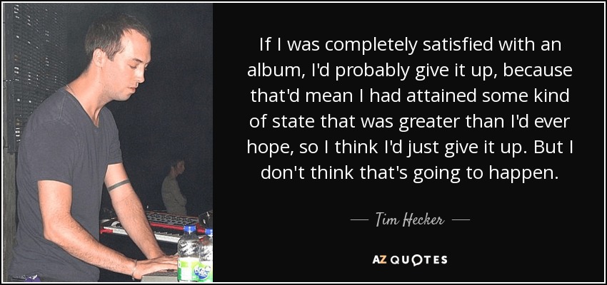If I was completely satisfied with an album, I'd probably give it up, because that'd mean I had attained some kind of state that was greater than I'd ever hope, so I think I'd just give it up. But I don't think that's going to happen. - Tim Hecker