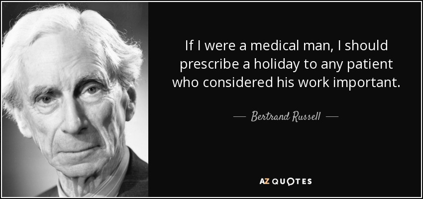 If I were a medical man, I should prescribe a holiday to any patient who considered his work important. - Bertrand Russell