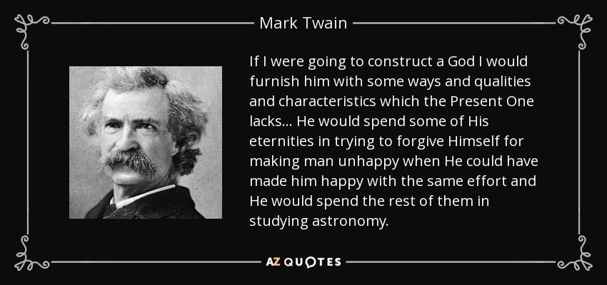 If I were going to construct a God I would furnish him with some ways and qualities and characteristics which the Present One lacks... He would spend some of His eternities in trying to forgive Himself for making man unhappy when He could have made him happy with the same effort and He would spend the rest of them in studying astronomy. - Mark Twain