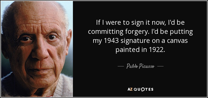 If I were to sign it now, I'd be committing forgery. I'd be putting my 1943 signature on a canvas painted in 1922. - Pablo Picasso