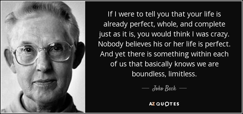 If I were to tell you that your life is already perfect, whole, and complete just as it is, you would think I was crazy. Nobody believes his or her life is perfect. And yet there is something within each of us that basically knows we are boundless, limitless. - Joko Beck