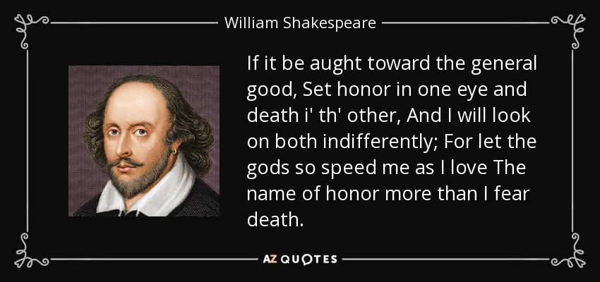 Si es por el bien general, pon el honor en un ojo y la muerte en el otro, y miraré a ambos con indiferencia; pues que los dioses me apresuren, pues amo el nombre del honor más de lo que temo a la muerte. - William Shakespeare
