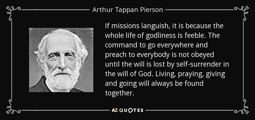If missions languish, it is because the whole life of godliness is feeble. The command to go everywhere and preach to everybody is not obeyed until the will is lost by self-surrender in the will of God. Living, praying, giving and going will always be found together. - Arthur Tappan Pierson