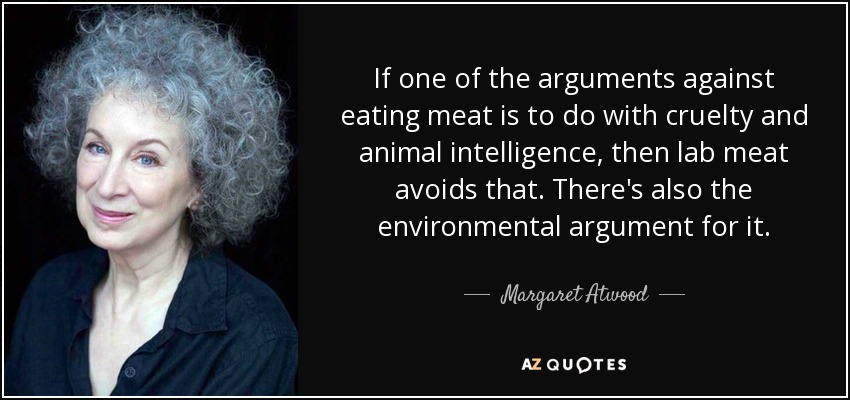If one of the arguments against eating meat is to do with cruelty and animal intelligence, then lab meat avoids that. There's also the environmental argument for it. - Margaret Atwood