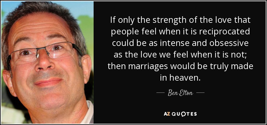 Ojalá la fuerza del amor que sentimos cuando somos correspondidos fuera tan intensa y obsesiva como la del amor que sentimos cuando no lo somos; entonces los matrimonios estarían realmente hechos en el cielo". - Ben Elton