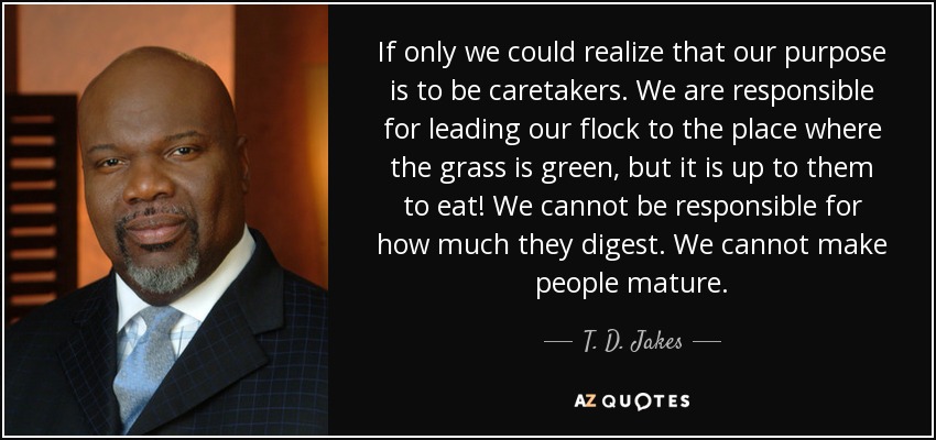 If only we could realize that our purpose is to be caretakers. We are responsible for leading our flock to the place where the grass is green, but it is up to them to eat! We cannot be responsible for how much they digest. We cannot make people mature. - T. D. Jakes