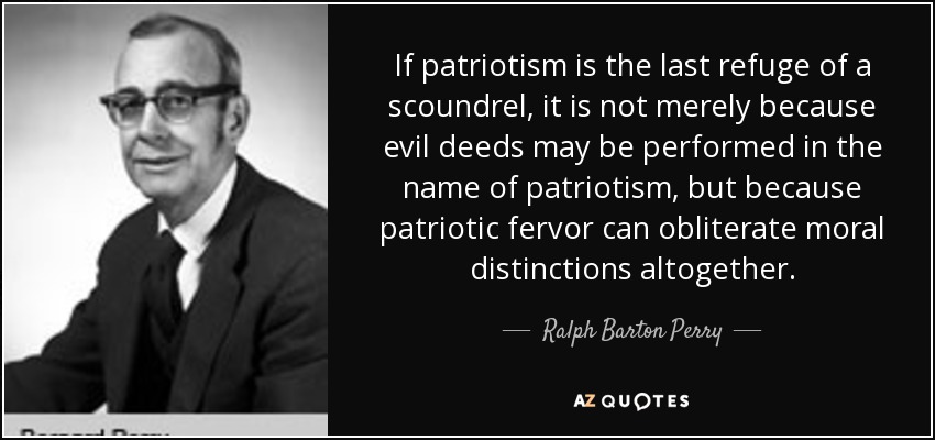 If patriotism is the last refuge of a scoundrel, it is not merely because evil deeds may be performed in the name of patriotism, but because patriotic fervor can obliterate moral distinctions altogether. - Ralph Barton Perry