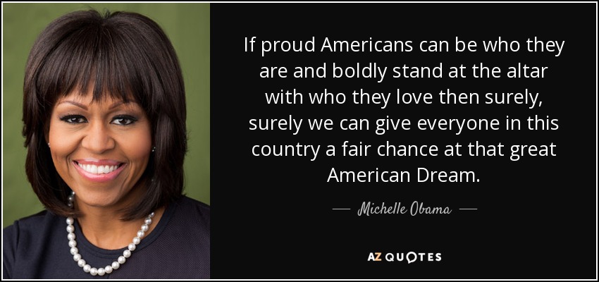 If proud Americans can be who they are and boldly stand at the altar with who they love then surely, surely we can give everyone in this country a fair chance at that great American Dream. - Michelle Obama