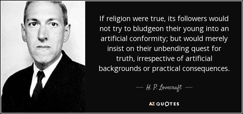 Si la religión fuera verdadera, sus seguidores no tratarían de aporrear a sus jóvenes para lograr una conformidad artificial, sino que se limitarían a insistir en su búsqueda inquebrantable de la verdad, independientemente de los trasfondos artificiales o las consecuencias prácticas. - H. P. Lovecraft