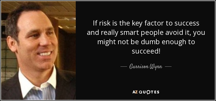 If risk is the key factor to success and really smart people avoid it, you might not be dumb enough to succeed! - Garrison Wynn
