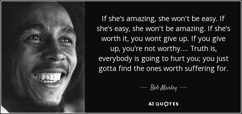 If she's amazing, she won't be easy. If she's easy, she won't be amazing. If she's worth it, you wont give up. If you give up, you're not worthy. ... Truth is, everybody is going to hurt you; you just gotta find the ones worth suffering for. - Bob Marley
