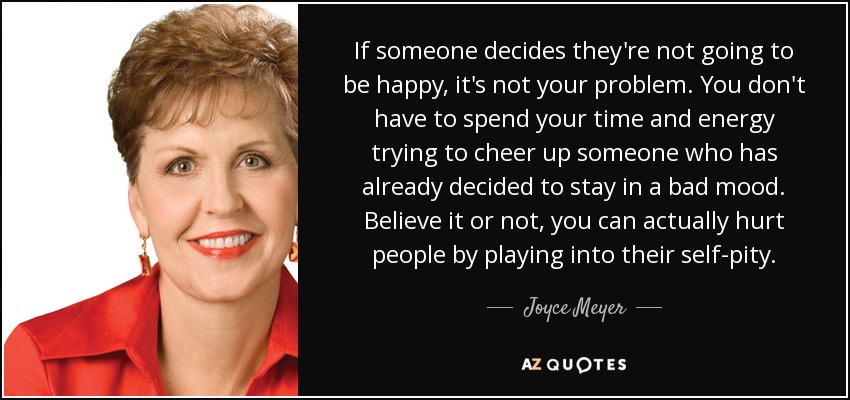 If someone decides they're not going to be happy, it's not your problem. You don't have to spend your time and energy trying to cheer up someone who has already decided to stay in a bad mood. Believe it or not, you can actually hurt people by playing into their self-pity. - Joyce Meyer