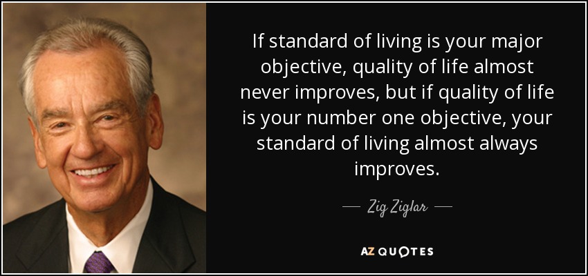 If standard of living is your major objective, quality of life almost never improves, but if quality of life is your number one objective, your standard of living almost always improves. - Zig Ziglar