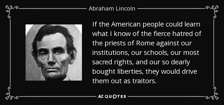 Si el pueblo estadounidense pudiera aprender lo que yo sé del odio feroz de los sacerdotes de Roma contra nuestras instituciones, nuestras escuelas, nuestros derechos más sagrados y nuestras libertades tan caras, los expulsarían como traidores. - Abraham Lincoln
