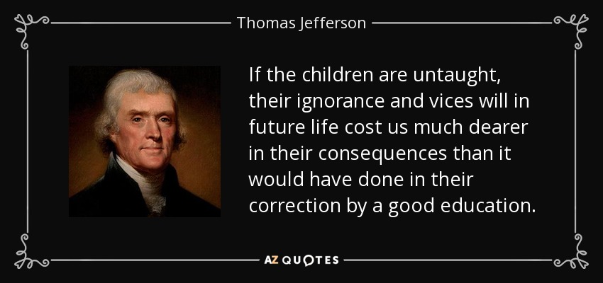 If the children are untaught, their ignorance and vices will in future life cost us much dearer in their consequences than it would have done in their correction by a good education. - Thomas Jefferson