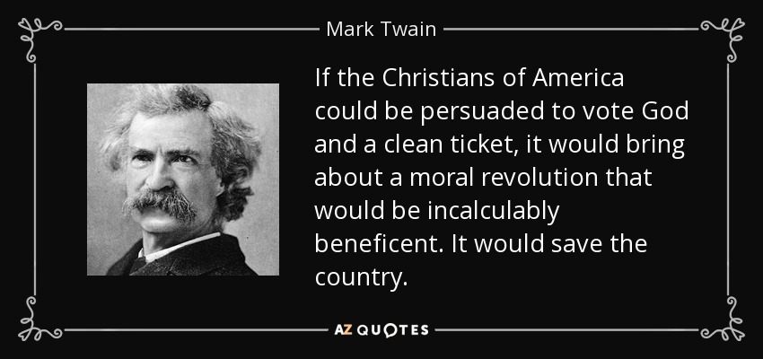 If the Christians of America could be persuaded to vote God and a clean ticket, it would bring about a moral revolution that would be incalculably beneficent. It would save the country. - Mark Twain