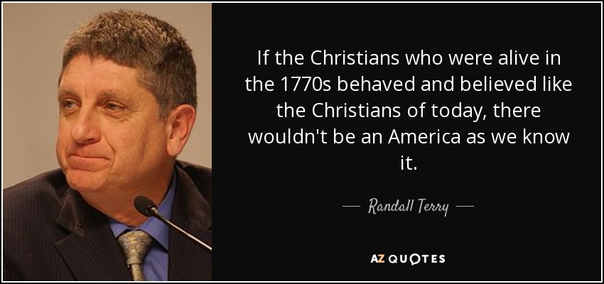 If the Christians who were alive in the 1770s behaved and believed like the Christians of today, there wouldn't be an America as we know it. - Randall Terry