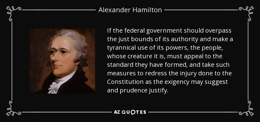 If the federal government should overpass the just bounds of its authority and make a tyrannical use of its powers, the people, whose creature it is, must appeal to the standard they have formed, and take such measures to redress the injury done to the Constitution as the exigency may suggest and prudence justify. - Alexander Hamilton