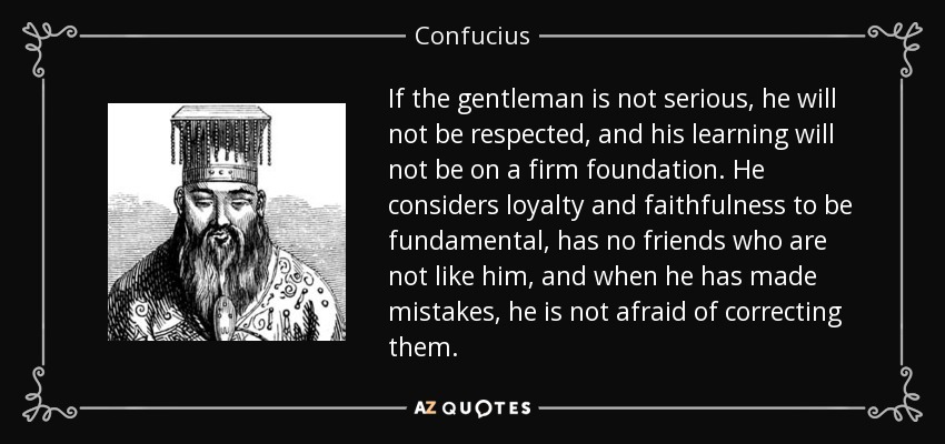 If the gentleman is not serious, he will not be respected, and his learning will not be on a firm foundation. He considers loyalty and faithfulness to be fundamental, has no friends who are not like him, and when he has made mistakes, he is not afraid of correcting them. - Confucius