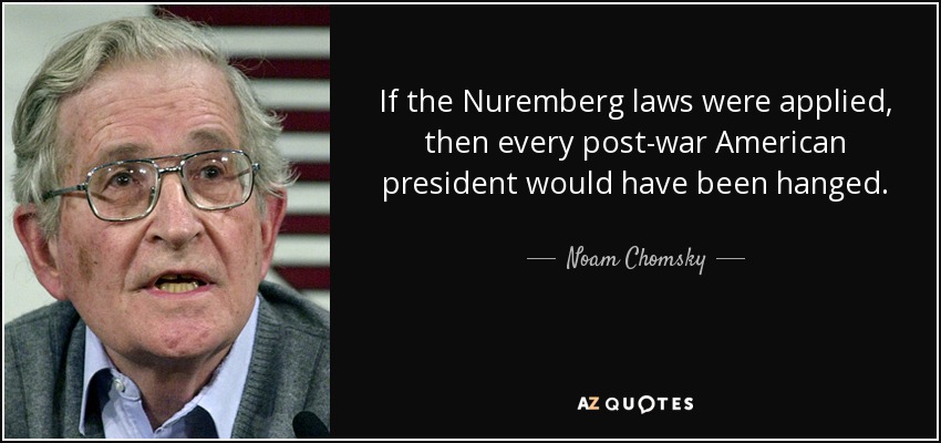 If the Nuremberg laws were applied, then every post-war American president would have been hanged. - Noam Chomsky