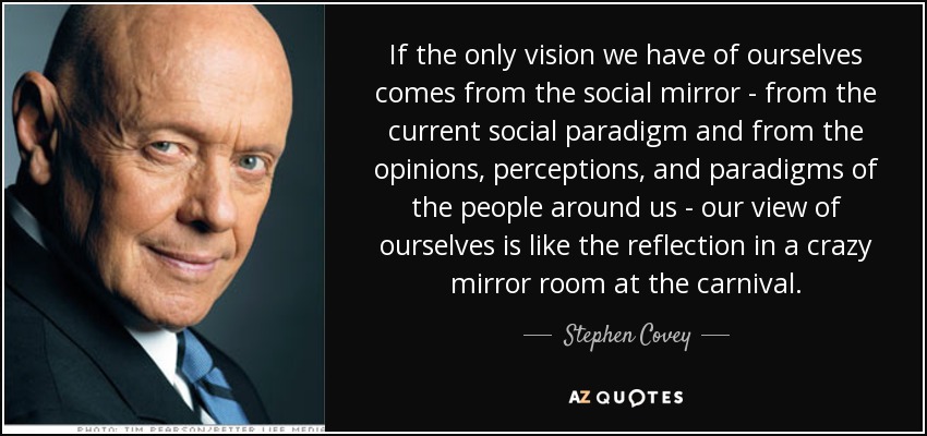 If the only vision we have of ourselves comes from the social mirror - from the current social paradigm and from the opinions, perceptions, and paradigms of the people around us - our view of ourselves is like the reflection in a crazy mirror room at the carnival. - Stephen Covey