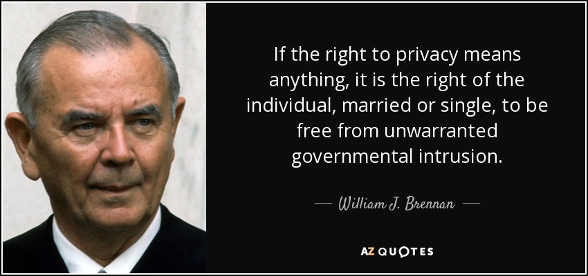 If the right to privacy means anything, it is the right of the individual, married or single, to be free from unwarranted governmental intrusion. - William J. Brennan