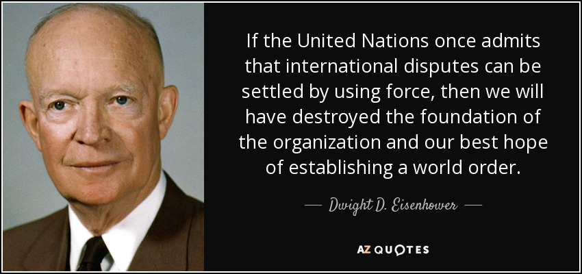 Si las Naciones Unidas admiten una vez que las disputas internacionales pueden resolverse mediante el uso de la fuerza, habremos destruido los cimientos de la organización y nuestra mejor esperanza de establecer un orden mundial. - Dwight D. Eisenhower