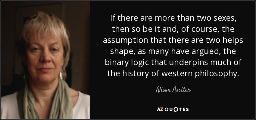 If there are more than two sexes, then so be it and, of course, the assumption that there are two helps shape, as many have argued, the binary logic that underpins much of the history of western philosophy. - Alison Assiter