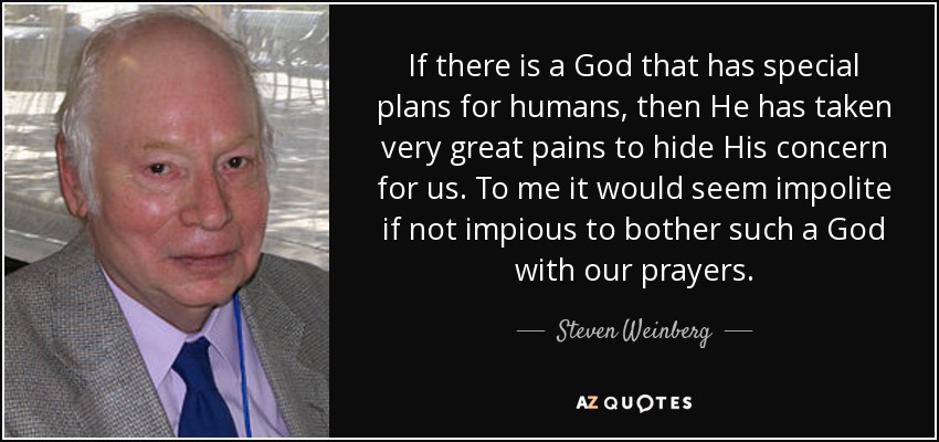 If there is a God that has special plans for humans, then He has taken very great pains to hide His concern for us. To me it would seem impolite if not impious to bother such a God with our prayers. - Steven Weinberg