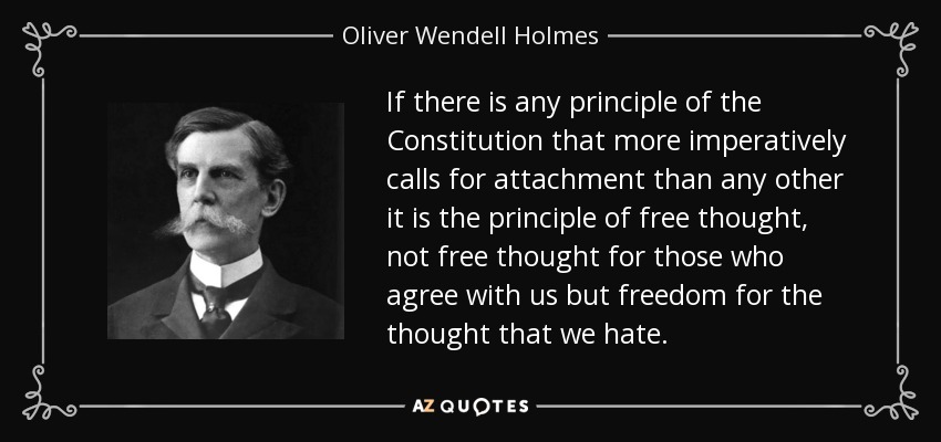 If there is any principle of the Constitution that more imperatively calls for attachment than any other it is the principle of free thought, not free thought for those who agree with us but freedom for the thought that we hate. - Oliver Wendell Holmes, Jr.