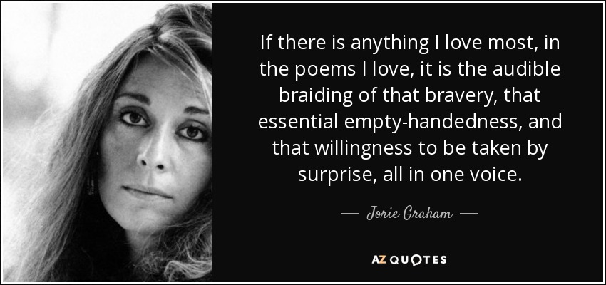 If there is anything I love most, in the poems I love, it is the audible braiding of that bravery, that essential empty-handedness, and that willingness to be taken by surprise, all in one voice. - Jorie Graham