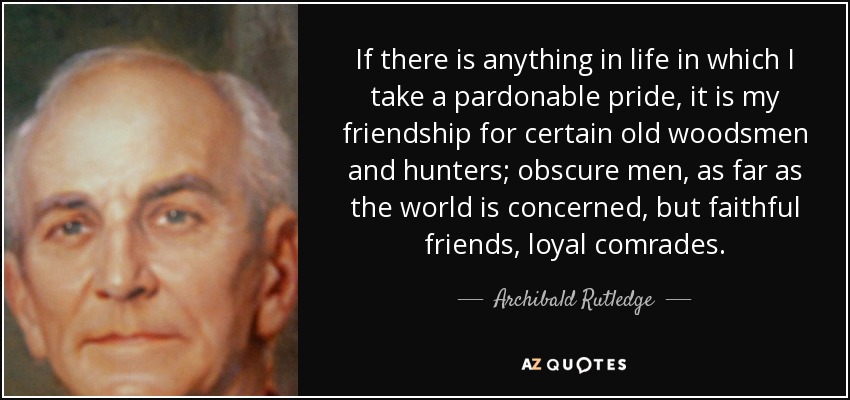 If there is anything in life in which I take a pardonable pride, it is my friendship for certain old woodsmen and hunters; obscure men, as far as the world is concerned, but faithful friends, loyal comrades. - Archibald Rutledge