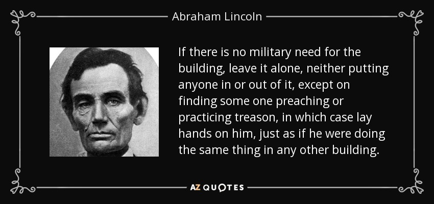 If there is no military need for the building, leave it alone, neither putting anyone in or out of it, except on finding some one preaching or practicing treason, in which case lay hands on him, just as if he were doing the same thing in any other building. - Abraham Lincoln