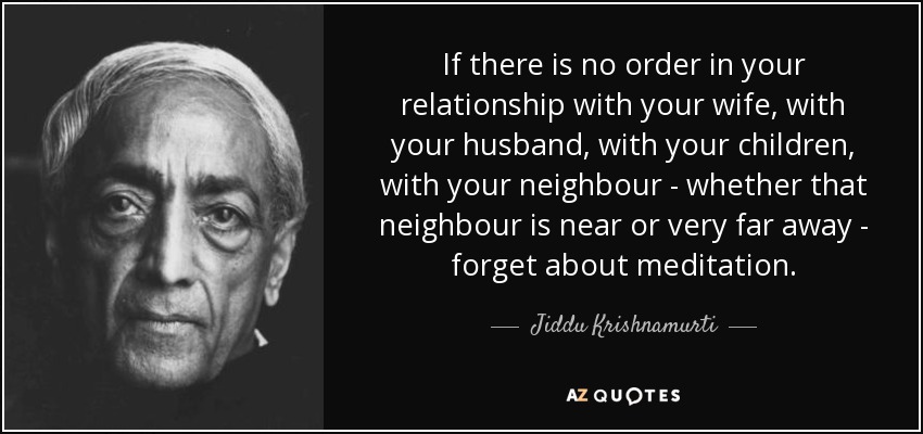If there is no order in your relationship with your wife, with your husband, with your children, with your neighbour - whether that neighbour is near or very far away - forget about meditation. - Jiddu Krishnamurti