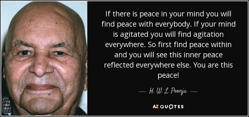 If there is peace in your mind you will find peace with everybody. If your mind is agitated you will find agitation everywhere. So first find peace within and you will see this inner peace reflected everywhere else. You are this peace! - H. W. L. Poonja