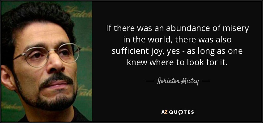 If there was an abundance of misery in the world, there was also sufficient joy, yes - as long as one knew where to look for it. - Rohinton Mistry