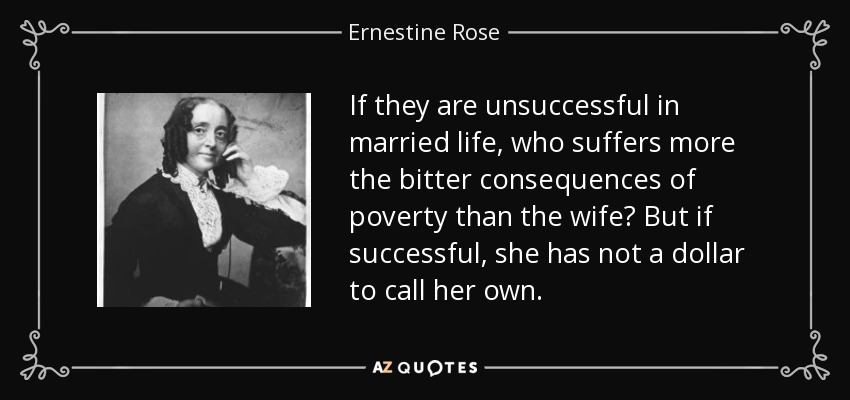 If they are unsuccessful in married life, who suffers more the bitter consequences of poverty than the wife? But if successful, she has not a dollar to call her own. - Ernestine Rose