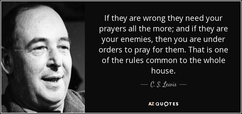 If they are wrong they need your prayers all the more; and if they are your enemies, then you are under orders to pray for them. That is one of the rules common to the whole house. - C. S. Lewis