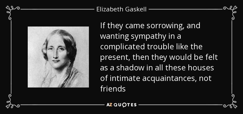 If they came sorrowing, and wanting sympathy in a complicated trouble like the present, then they would be felt as a shadow in all these houses of intimate acquaintances, not friends - Elizabeth Gaskell