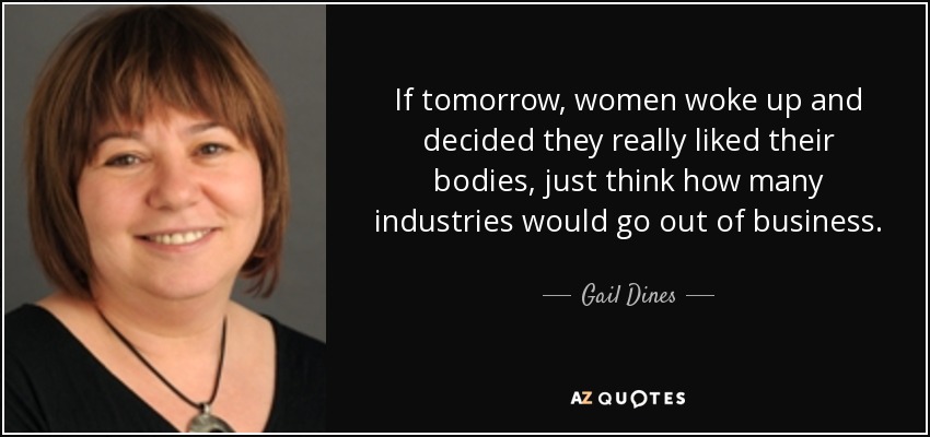 If tomorrow, women woke up and decided they really liked their bodies, just think how many industries would go out of business. - Gail Dines