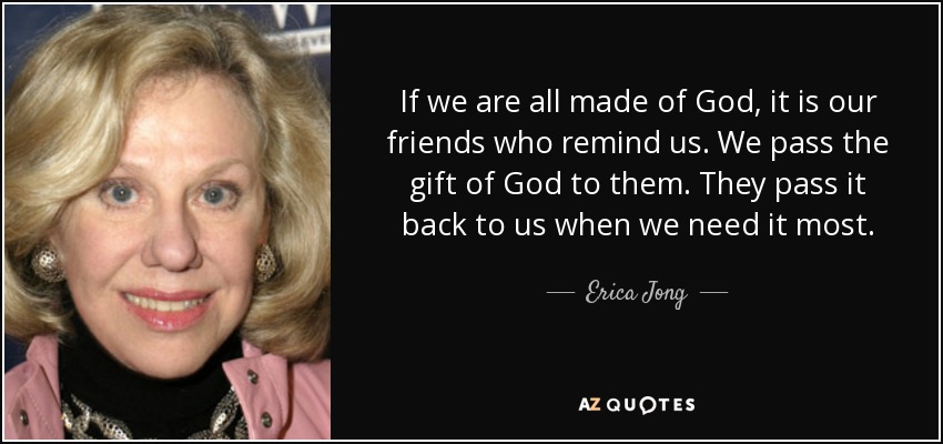If we are all made of God, it is our friends who remind us. We pass the gift of God to them. They pass it back to us when we need it most. - Erica Jong