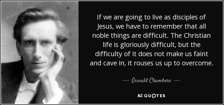 If we are going to live as disciples of Jesus, we have to remember that all noble things are difficult. The Christian life is gloriously difficult, but the difficulty of it does not make us faint and cave in, it rouses us up to overcome. - Oswald Chambers