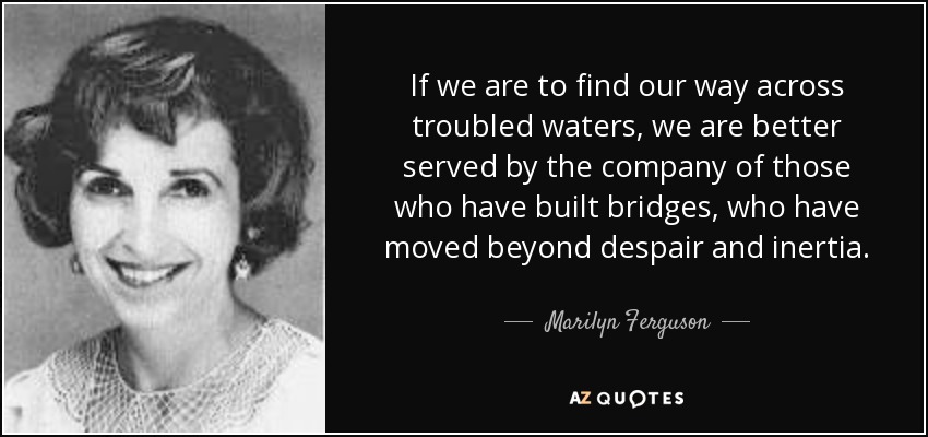 If we are to find our way across troubled waters, we are better served by the company of those who have built bridges, who have moved beyond despair and inertia. - Marilyn Ferguson