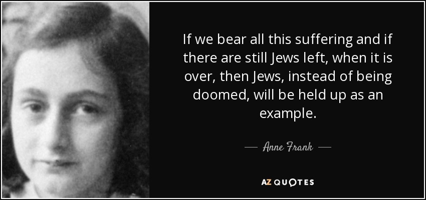 If we bear all this suffering and if there are still Jews left, when it is over, then Jews, instead of being doomed, will be held up as an example. - Anne Frank