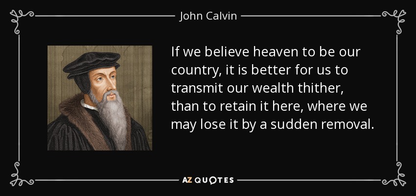 If we believe heaven to be our country, it is better for us to transmit our wealth thither, than to retain it here, where we may lose it by a sudden removal. - John Calvin