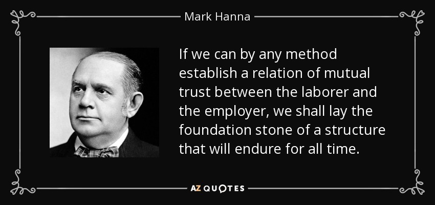 If we can by any method establish a relation of mutual trust between the laborer and the employer, we shall lay the foundation stone of a structure that will endure for all time. - Mark Hanna
