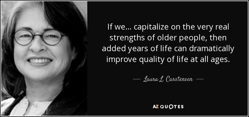 If we ... capitalize on the very real strengths of older people, then added years of life can dramatically improve quality of life at all ages. - Laura L. Carstensen