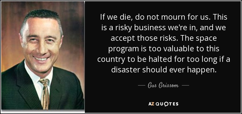 If we die, do not mourn for us. This is a risky business we're in, and we accept those risks. The space program is too valuable to this country to be halted for too long if a disaster should ever happen. - Gus Grissom