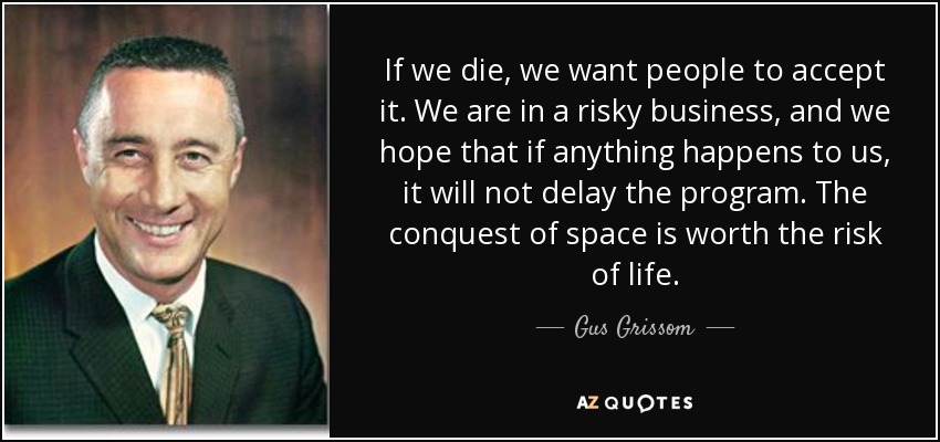 If we die, we want people to accept it. We are in a risky business, and we hope that if anything happens to us, it will not delay the program. The conquest of space is worth the risk of life. - Gus Grissom