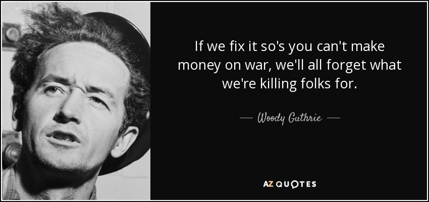 If we fix it so's you can't make money on war, we'll all forget what we're killing folks for. - Woody Guthrie